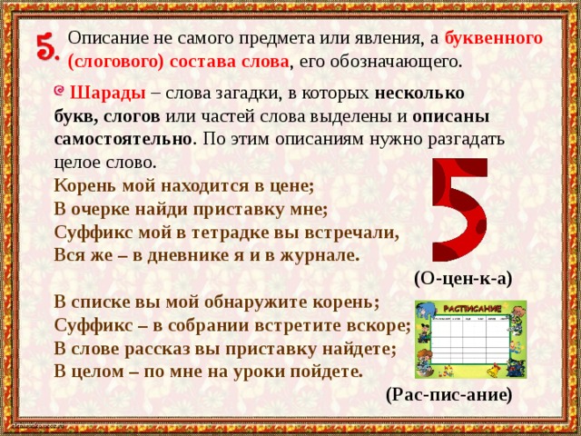 Описание не самого предмета или явления, а буквенного  (слогового) состава слова , его обозначающего.  Шарады – слова загадки, в которых несколько букв, слогов или частей слова выделены и описаны самостоятельно . По этим описаниям нужно разгадать целое слово. Корень мой находится в цене; В очерке найди приставку мне; Суффикс мой в тетрадке вы встречали, Вся же – в дневнике я и в журнале.  (О-цен-к-а) В списке вы мой обнаружите корень; Суффикс – в собрании встретите вскоре; В слове рассказ вы приставку найдете; В целом – по мне на уроки пойдете.  (Рас-пис-ание) 