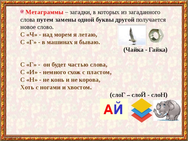 Метаграммы – загадки, в которых из загаданного слова путем замены одной буквы другой получается новое слово. С «Ч» - над морем я летаю, С «Г» - в машинах я бываю. (Чайка - Гайка)  С «Г» -  он будет частью слова, С «И» - немного схож с пластом, С «Н» - не конь и не корова, Хоть с ногами и хвостом. (слоГ – слоЙ - слоН) 