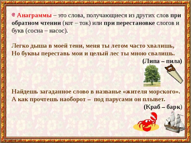  Анаграммы – это слова, получающиеся из других слов при обратном чтении (кот – ток) или при перестановке слогов и букв (сосна – насос). Легко дыша в моей тени, меня ты летом часто хвалишь, Но буквы переставь мои и целый лес ты мною свалишь.  (Липа – пила) Найдешь загаданное слово в названье «жителя морского». А как прочтешь наоборот –  под парусами он плывет. (Краб – барк )   