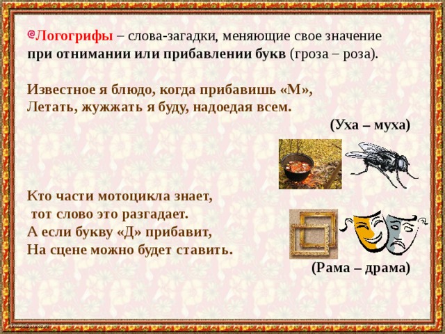 Логогрифы – слова-загадки, меняющие свое значение при отнимании или прибавлении букв (гроза – роза). Известное я блюдо, когда прибавишь «М», Летать, жужжать я буду, надоедая всем.  (Уха – муха) Кто части мотоцикла знает,  тот слово это разгадает. А если букву «Д» прибавит, На сцене можно будет ставить. (Рама – драма) 