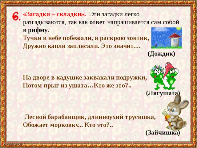 «Загадки – складки». Эти загадки легко разгадываются, так как ответ напрашивается сам собой в рифму . Тучки в небе побежали, я раскрою зонтик, Дружно капли заплясали. Это значит… (Дождик) На дворе в кадушке заквакали подружки, Потом прыг из ушата…Кто же это?..    (Лягушата)   Лесной барабанщик, длинноухий трусишка, Обожает морковку... Кто это?..  (Зайчишка) 