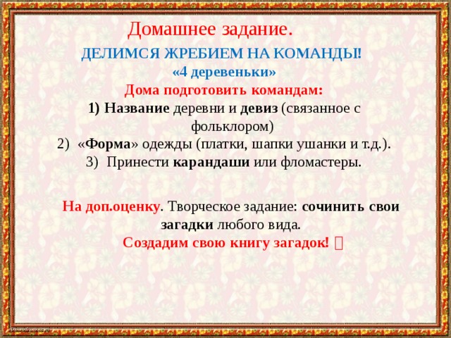 Домашнее задание. ДЕЛИМСЯ ЖРЕБИЕМ НА КОМАНДЫ! «4 деревеньки» Дома подготовить командам: Название деревни и девиз (связанное с фольклором)  « Форма » одежды (платки, шапки ушанки и т.д.).  Принести карандаши или фломастеры. На доп.оценку . Творческое задание: сочинить свои загадки любого вида.  Создадим свою книгу загадок!  
