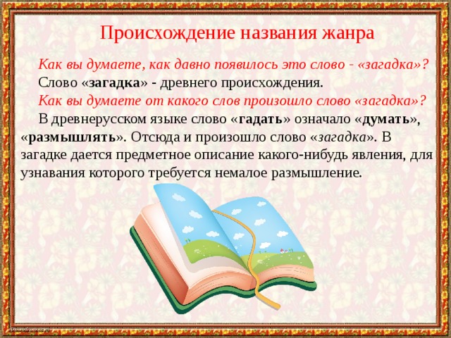 Происхождение названия жанра Как вы думаете, как давно появилось это слово - «загадка»? Слово « загадка » - древнего происхождения. Как вы думаете от какого слов произошло слово «загадка»? В древнерусском языке слово « гадать » означало « думать », « размышлять ». Отсюда и произошло слово « загадка ». В загадке дается предметное описание какого-нибудь явления, для узнавания которого требуется немалое размышление. 