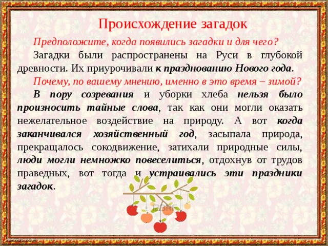 Происхождение загадок Предположите, когда появились загадки и для чего? Загадки были распространены на Руси в глубокой древности. Их приурочивали к празднованию Нового года . Почему, по вашему мнению, именно в это время – зимой? В пору созревания и уборки хлеба нельзя было произносить тайные слова , так как они могли оказать нежелательное воздействие на природу. А вот когда заканчивался хозяйственный год , засыпала природа, прекращалось сокодвижение, затихали природные силы, люди могли немножко повеселиться , отдохнув от трудов праведных, вот тогда и устраивались эти праздники загадок . 