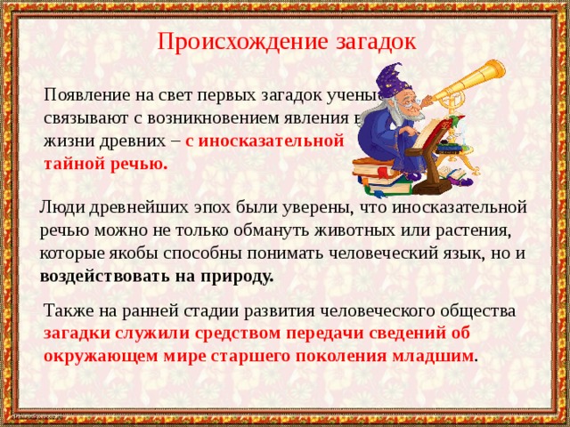 Происхождение загадок Появление на свет первых загадок ученые связывают с возникновением явления в жизни древних – с иносказательной тайной речью. Люди древнейших эпох были уверены, что иносказательной речью можно не только обмануть животных или растения, которые якобы способны понимать человеческий язык, но и воздействовать на природу. Также на ранней стадии развития человеческого общества загадки служили средством передачи сведений об окружающем мире старшего поколения младшим . 