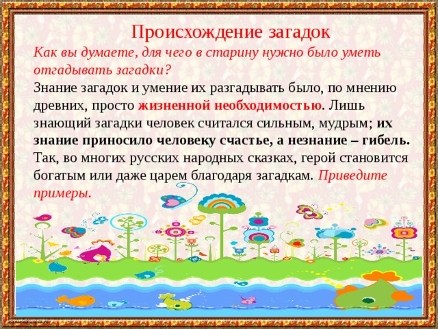 Происхождение загадок Как вы думаете, для чего в старину нужно было уметь отгадывать загадки? Знание загадок и умение их разгадывать было, по мнению древних, просто жизненной необходимостью . Лишь знающий загадки человек считался сильным, мудрым; их знание приносило человеку счастье, а незнание – гибель. Так, во многих русских народных сказках, герой становится богатым или даже царем благодаря загадкам. Приведите примеры. 