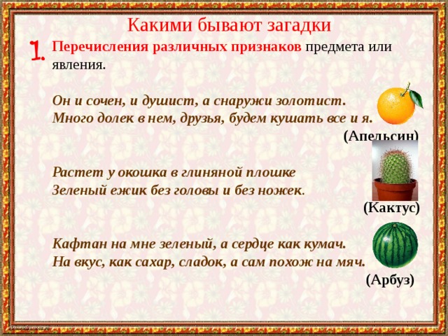 Какими бывают загадки Перечисления различных признаков предмета или явления.   Он и сочен, и душист, а снаружи золотист. Много долек в нем, друзья, будем кушать все и я.    (Апельсин) Растет у окошка в глиняной плошке Зеленый ежик без головы и без ножек .  (Кактус) Кафтан на мне зеленый, а сердце как кумач. На вкус, как сахар, сладок, а сам похож на мяч.  (Арбуз) 