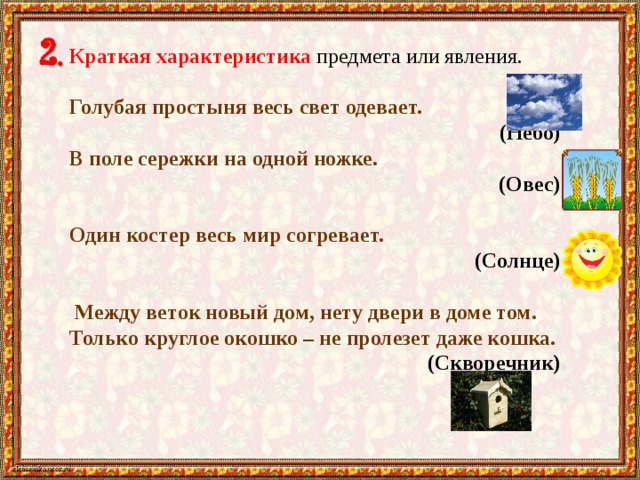 Краткая характеристика предмета или явления. Голубая простыня весь свет одевает.  (Небо) В поле сережки на одной ножке. (Овес) Один костер весь мир согревает. (Солнце)   Между веток новый дом, нету двери в доме том. Только круглое окошко – не пролезет даже кошка.  (Скворечник)  