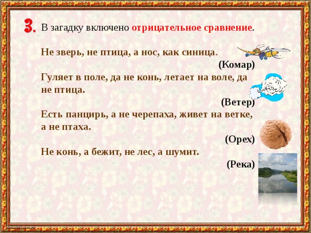 В загадку включено отрицательное сравнение . Не зверь, не птица, а нос, как синица .     (Комар) Гуляет в поле, да не конь, летает на воле, да не птица. (Ветер) Есть панцирь, а не черепаха, живет на ветке, а не птаха. (Орех) Не конь, а бежит, не лес, а шумит.  (Река) 