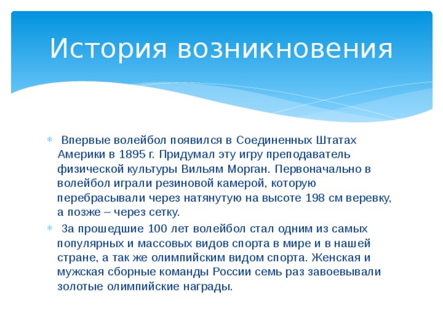 История возникновения  Впервые волейбол появился в Соединенных Штатах Америки в 1895 г. Придумал эту игру преподаватель физической культуры Вильям Морган. Первоначально в волейбол играли резиновой камерой, которую перебрасывали через натянутую на высоте 198 см веревку, а позже – через сетку.  За прошедшие 100 лет волейбол стал одним из самых популярных и массовых видов спорта в мире и в нашей стране, а так же олимпийским видом спорта. Женская и мужская сборные команды России семь раз завоевывали золотые олимпийские награды. 