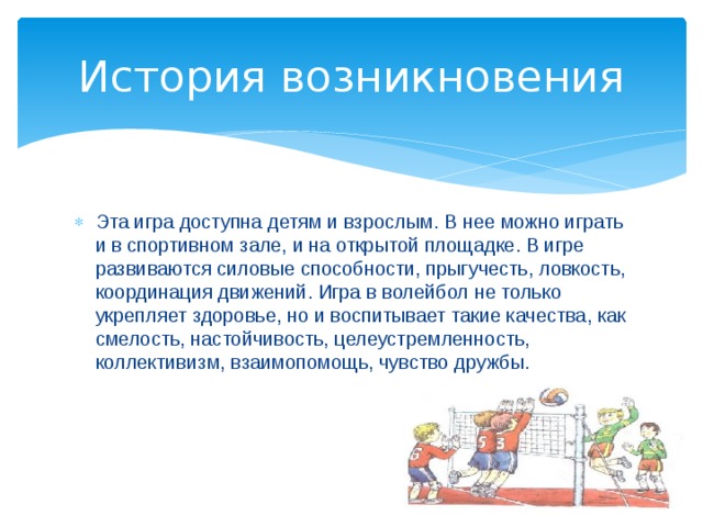 История возникновения Эта игра доступна детям и взрослым. В нее можно играть и в спортивном зале, и на открытой площадке. В игре развиваются силовые способности, прыгучесть, ловкость, координация движений. Игра в волейбол не только укрепляет здоровье, но и воспитывает такие качества, как смелость, настойчивость, целеустремленность, коллективизм, взаимопомощь, чувство дружбы. 