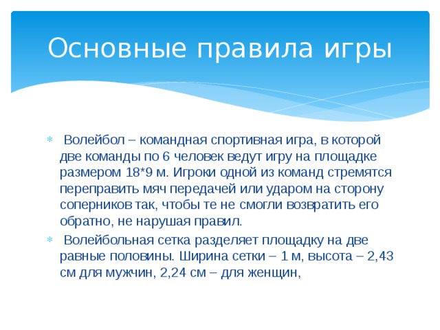 Основные правила игры  Волейбол – командная спортивная игра, в которой две команды по 6 человек ведут игру на площадке размером 18*9 м. Игроки одной из команд стремятся переправить мяч передачей или ударом на сторону соперников так, чтобы те не смогли возвратить его обратно, не нарушая правил.  Волейбольная сетка разделяет площадку на две равные половины. Ширина сетки – 1 м, высота – 2,43 см для мужчин, 2,24 см – для женщин, 
