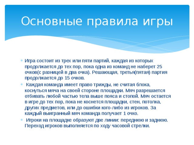 Основные правила игры Игра состоит из трех или пяти партий, каждая из которых продолжается до тех пор, пока одна из команд не наберет 25 очков(с разницей в два очка). Решающая, третья(пятая) партия продолжается до 15 очков.  Каждая команда имеет право трижды, не считая блока, коснуться мяча на своей стороне площадки. Мяч разрешается отбивать любой частью тела выше пояса и стопой. Мяч остается в игре до тех пор, пока не коснется площадки, стен, потолка, других предметов, или до ошибки кого-либо из игроков. За каждый выигранный мяч команда получает 1 очко.  Игроки на площадке образуют две линии: переднюю и заднюю. Переход игроков выполняется по ходу часовой стрелки. 
