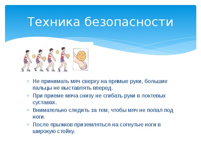 Техника безопасности Не принимать мяч сверху на прямые руки, большие пальцы не выставлять вперед. При приеме мяча снизу не сгибать руки в локтевых суставах. Внимательно следить за тем, чтобы мяч не попал под ноги. После прыжков приземляться на согнутые ноги в широкую стойку. 