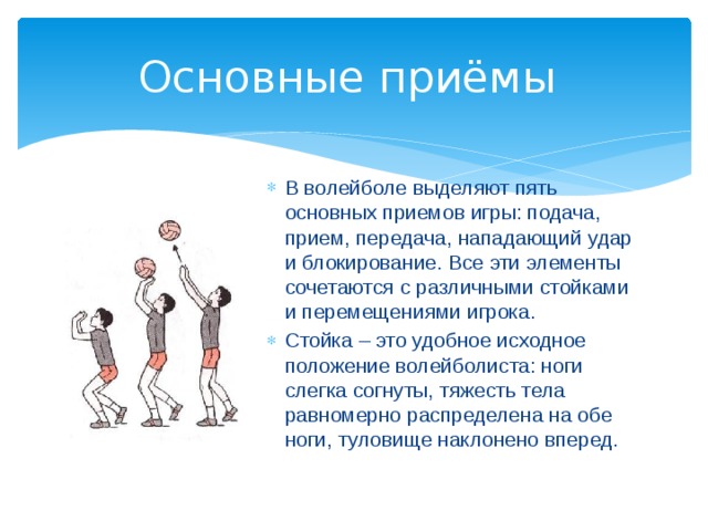 Основные приёмы В волейболе выделяют пять основных приемов игры: подача, прием, передача, нападающий удар и блокирование. Все эти элементы сочетаются с различными стойками и перемещениями игрока. Стойка – это удобное исходное положение волейболиста: ноги слегка согнуты, тяжесть тела равномерно распределена на обе ноги, туловище наклонено вперед. 