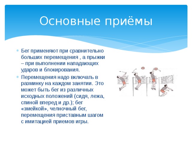 Основные приёмы Бег применяют при сравнительно больших перемещения , а прыжки – при выполнении нападающих ударов и блокирования. Перемещения надо включать в разминку на каждом занятии. Это может быть бег из различных исходных положений (сидя, лежа, спиной вперед и др.); бег «змейкой», челночный бег, перемещения приставным шагом с имитацией приемов игры. 