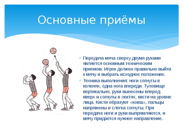Основные приёмы Передача мяча сверху двумя руками является основным техническим приемом. Игрок должен правильно выйти к мячу и выбрать исходное положение. Техника выполнения: ноги согнуты в коленях, одна нога впереди. Туловище вертикально, руки вынесены вперед-вверх и согнуты в локтях, кисти на уровне лица. Кисти образуют «ковш», пальцы напряжены и слегка согнуты. При передаче ноги и руки выпрямляются, и мячу придается нужное направление. 
