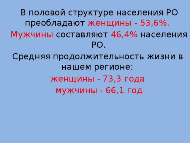 В половой структуре населения РО преобладают  женщины - 53,6%.  Мужчины составляют 46,4% населения РО.  Средняя продолжительность жизни в нашем регионе:  женщины - 73,3 года   мужчины - 66,1 год