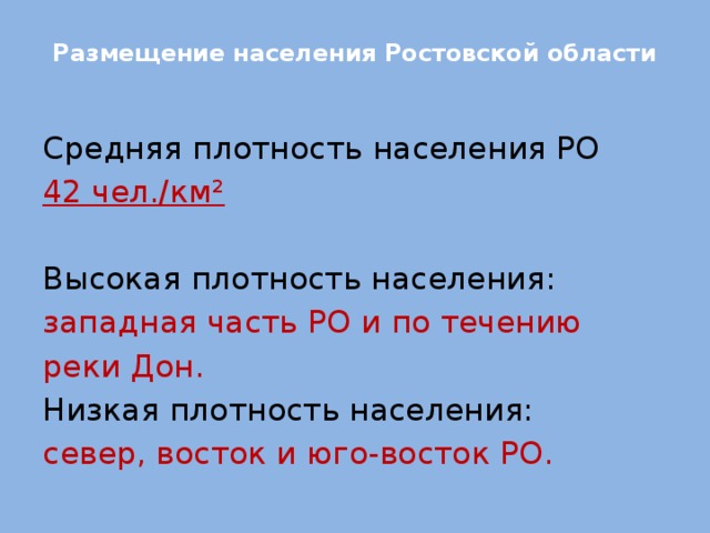 Размещение населения Ростовской области   Средняя плотность населения РО 42 чел./км² Высокая плотность населения: западная часть РО и по течению реки Дон. Низкая плотность населения: север, восток и юго-восток РО.