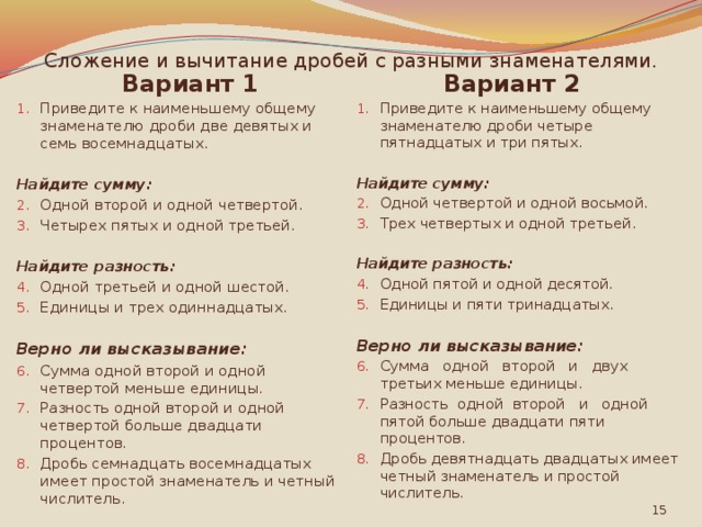 Сложение и вычитание дробей с разными знаменателями. Вариант 1 Вариант 2 Приведите к наименьшему общему знаменателю дроби две девятых и семь восемнадцатых. Приведите к наименьшему общему знаменателю дроби четыре пятнадцатых и три пятых. Найдите сумму: Найдите сумму: Одной второй и одной четвертой. Четырех пятых и одной третьей. Одной четвертой и одной восьмой. Трех четвертых и одной третьей. Найдите разность: Найдите разность: Одной пятой и одной десятой. Единицы и пяти тринадцатых. Одной третьей и одной шестой. Единицы и трех одиннадцатых. Верно ли высказывание: Верно ли высказывание: Сумма одной второй и одной четвертой меньше единицы. Разность одной второй и одной четвертой больше двадцати процентов. Дробь семнадцать восемнадцатых имеет простой знаменатель и четный числитель. Сумма одной второй и двух третьих меньше единицы. Разность одной второй и одной пятой больше двадцати пяти процентов. Дробь девятнадцать двадцатых имеет четный знаменатель и простой числитель.  