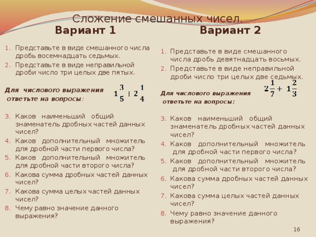 Сложение смешанных чисел. Вариант 1 Вариант 2 Представьте в виде смешанного числа дробь девятнадцать восьмых. Представьте в виде неправильной дроби число три целых две седьмых. Представьте в виде смешанного числа дробь восемнадцать седьмых. Представьте в виде неправильной дроби число три целых две пятых.   Для числового выражения Для числового выражения  ответьте на вопросы :  ответьте на вопросы:  Каков наименьший общий знаменатель дробных частей данных чисел? Каков дополнительный множитель для дробной части первого числа? Каков дополнительный множитель для дробной части второго числа? Какова сумма дробных частей данных чисел? Какова сумма целых частей данных чисел? Чему равно значение данного выражения? Каков наименьший общий знаменатель дробных частей данных чисел? Каков дополнительный множитель для дробной части первого числа? Каков дополнительный множитель для дробной части второго числа? Какова сумма дробных частей данных чисел? Какова сумма целых частей данных чисел? Чему равно значение данного выражения?  