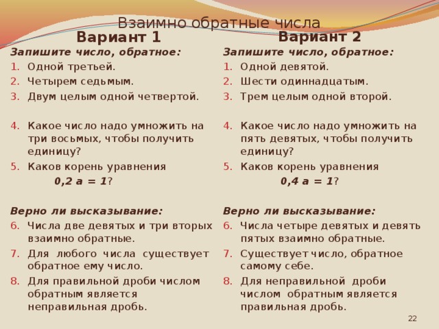 Взаимно обратные числа Вариант 2 Вариант 1 Запишите число, обратное: Запишите число, обратное: Одной третьей. Четырем седьмым. Двум целым одной четвертой. Одной девятой. Шести одиннадцатым. Трем целым одной второй.   Какое число надо умножить на пять девятых, чтобы получить единицу? Каков корень уравнения Какое число надо умножить на три восьмых, чтобы получить единицу? Каков корень уравнения  0,2 а = 1 ?  0,4 а = 1 ? Верно ли высказывание: Верно ли высказывание: Числа две девятых и три вторых взаимно обратные. Для любого числа существует обратное ему число. Для правильной дроби числом обратным является неправильная дробь. Числа четыре девятых и девять пятых взаимно обратные. Существует число, обратное самому себе. Для неправильной дроби числом обратным является правильная дробь.  