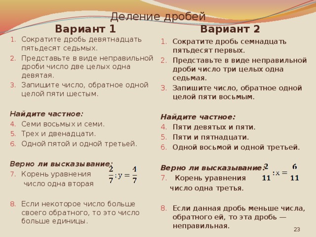 Деление дробей Вариант 2 Вариант 1 Сократите дробь семнадцать пятьдесят первых. Представьте в виде неправильной дроби число три целых одна седьмая. Запишите число, обратное одной целой пяти восьмым. Сократите дробь девятнадцать пятьдесят седьмых. Представьте в виде неправильной дроби число две целых одна девятая. Запишите число, обратное одной целой пяти шестым. Найдите частное: Найдите частное: Семи восьмых и семи. Трех и двенадцати. Одной пятой и одной третьей. Пяти девятых и пяти. Пяти и пятнадцати. Одной восьмой и одной третьей. Верно ли высказывание: Верно ли высказывание:  Корень уравнения Корень уравнения  число одна вторая  число одна третья. Если данная дробь меньше числа, обратного ей, то эта дробь — неправильная. Если некоторое число больше своего обратного, то это число больше единицы.  
