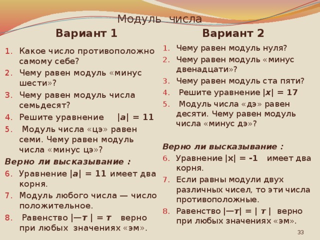 Модуль числа Вариант 1 Вариант 2 Какое число противоположно самому себе? Чему равен модуль «минус шести»? Чему равен модуль числа семьдесят? Решите уравнение | а |  = 11  Модуль числа «цэ» равен семи. Чему равен модуль числа «минус цэ»? Чему равен модуль нуля? Чему равен модуль «минус двенадцати»? Чему равен модуль ста пяти?  Решите уравнение | х |  = 17  Модуль числа «дэ» равен десяти. Чему равен модуль числа «минус дэ»? Верно ли высказывание :   Уравнение | а |  = 11 имеет два корня. Модуль любого числа — число положительное.  Равенство | —т | = т верно при любых значениях «эм». Верно ли высказывание : Уравнение |х| = -1 имеет два корня. Если равны модули двух различных чисел, то эти числа противоположные. Равенство | —т | = | т |  верно при любых значениях «эм».  