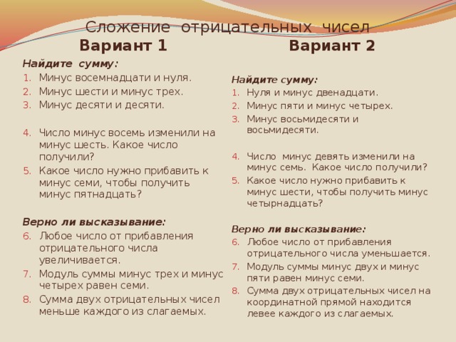 Сложение отрицательных чисел Вариант 2 Вариант 1 Найдите сумму: Найдите сумму: Минус восемнадцати и нуля. Минус шести и минус трех. Минус десяти и десяти. Нуля и минус двенадцати. Минус пяти и минус четырех. Минус восьмидесяти и восьмидесяти. Число минус восемь изменили на минус шесть. Какое число получили? Какое число нужно прибавить к минус семи, чтобы получить минус пятнадцать? Число минус девять изменили на минус семь. Какое число получили? Какое число нужно прибавить к минус шести, чтобы получить минус четырнадцать? Верно ли высказывание: Верно ли высказывание: Любое число от прибавления отрицательного числа увеличивается. Модуль суммы минус трех и минус четырех равен семи. Сумма двух отрицательных чисел меньше каждого из слагаемых. Любое число от прибавления отрицательного числа уменьшается. Модуль суммы минус двух и минус пяти равен минус семи. Сумма двух отрицательных чисел на координатной прямой находится левее каждого из слагаемых. 
