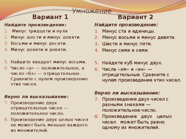 Умножение Вариант 2 Вариант 1 Найдите произведение: Найдите произведение:  Минус тридцати и нуля Минус шести и минус девяти. Восьми и минус десяти. Минус девяти и девяти. Минус ста и единицы. Минус восьми и минус девяти. Шести и минус пяти. Минус семи и семи. Найдите квадрат минус восьми. Число «а» — положительное, а число «бэ» — отрицательное. Сравните с нулем произведение этих чисел. Найдите куб минус двух. Числа «эм» и «эн» — отрицательные. Сравните с нулем произведение этих чисел. Верно ли высказывание: Верно ли высказывание: Произведение двух чисел с разными знаками — положительное число. Произведение двух целых чисел может быть равно одному из множителей. Произведение двух отрицательных чисел — положительное число. Произведение двух целых чисел не может быть меньше каждого из множителей. 