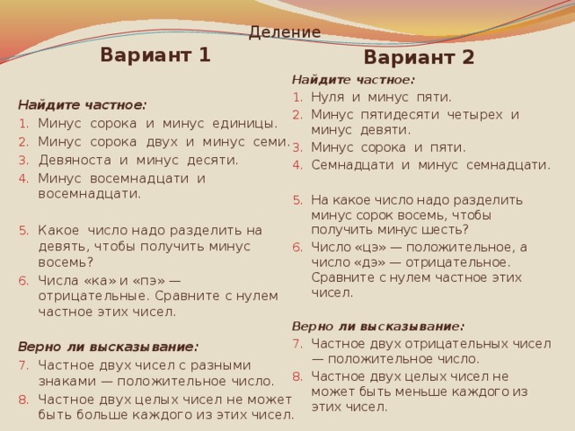 Деление Вариант 2 Вариант 1 Найдите частное: Найдите частное: Минус сорока и минус единицы. Минус сорока двух и минус семи. Девяноста и минус десяти. Минус восемнадцати и восемнадцати. Нуля и минус пяти. Минус пятидесяти четырех и минус девяти. Минус сорока и пяти. Семнадцати и минус семнадцати.   Какое число надо разделить на девять, чтобы получить минус восемь? Числа «ка» и «пэ» — отрицательные. Сравните с нулем частное этих чисел. На какое число надо разделить минус сорок восемь, чтобы получить минус шесть? Число «цэ» — положительное, а число «дэ» — отрицательное. Сравните с нулем частное этих чисел. Верно ли высказывание: Верно ли высказывание: Частное двух чисел с разными знаками — положительное число. Частное двух целых чисел не может быть больше каждого из этих чисел. Частное двух отрицательных чисел — положительное число. Частное двух целых чисел не может быть меньше каждого из этих чисел. 