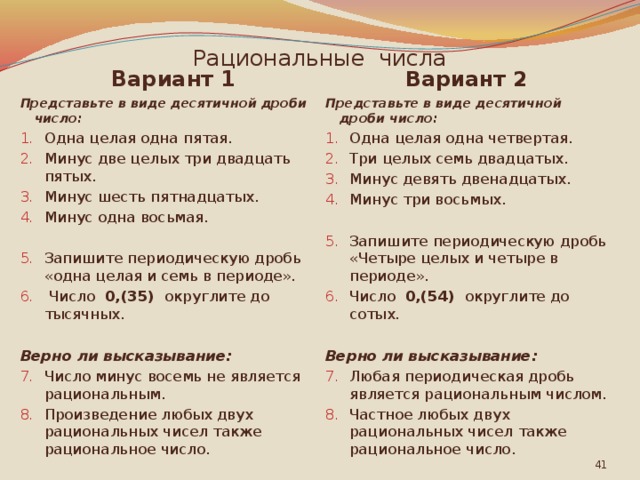Рациональные числа Вариант 2 Вариант 1 Представьте в виде десятичной дроби число: Представьте в виде десятичной дроби число: Одна целая одна пятая. Минус две целых три двадцать пятых. Минус шесть пятнадцатых. Минус одна восьмая. Одна целая одна четвертая. Три целых семь двадцатых. Минус девять двенадцатых. Минус три восьмых. Запишите периодическую дробь «одна целая и семь в периоде».  Число 0,(35) округлите до тысячных. Запишите периодическую дробь «Четыре целых и четы­ре в периоде». Число 0,(54) округлите до сотых. Верно ли высказывание: Верно ли высказывание: Число минус восемь не является рациональным. Произведение любых двух рациональных чисел также рациональное число. Любая периодическая дробь является рациональным числом. Частное любых двух рациональных чисел также рациональное число.  