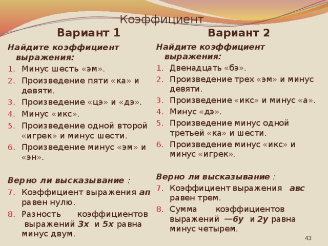 Коэффициент Вариант 1 Вариант 2 Найдите коэффициент выражения: Найдите коэффициент выражения: Минус шесть «эм». Произведение пяти «ка» и девяти. Произведение «цэ» и «дэ». Минус «икс». Произведение одной второй «игрек» и минус шести. Произведение минус «эм» и «эн». Двенадцать «бэ». Произведение трех «эм» и минус девяти. Произведение «икс» и минус «а». Минус «дэ». Произведение минус одной третьей «ка» и шести. Произведение минус «икс» и минус «игрек». Верно ли высказывание : Верно ли высказывание : Коэффициент выражения ап равен нулю. Разность коэффициентов выражений Зх и 5х равна минус двум. Коэффициент выражения авс  равен трем. Сумма коэффициентов выражений —6у и 2у  равна минус четырем.  
