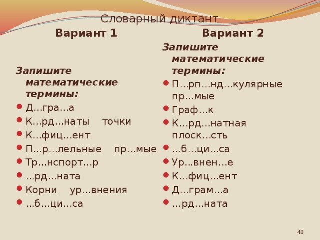 Словарный диктант Вариант 1 Вариант 2 Запишите математические термины: Запишите математические термины: Д...гра...а К...рд...наты точки К...фиц...ент П...р...лельные пр...мые Тр...нспорт...р ...рд...ната Корни ур...внения ...б...ци...са П...рп...нд...кулярные пр...мые Граф...к К...рд...натная плоск...сть ...б...ци...са Ур...внен...е К...фиц...ент Д...грам...а … рд...ната  