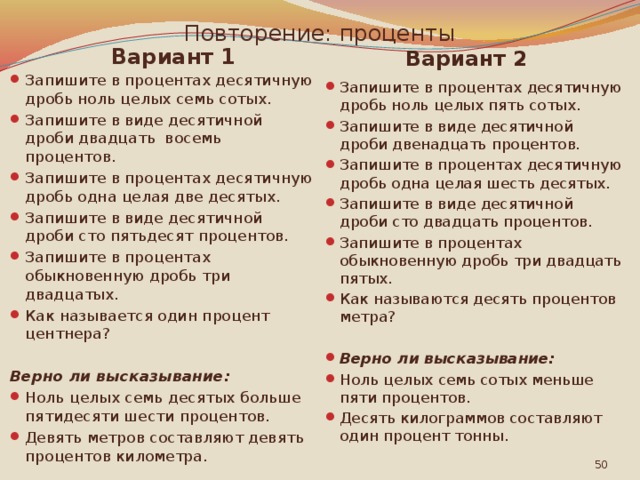 Повторение: проценты Вариант 1 Вариант 2 Запишите в процентах десятичную дробь ноль целых семь сотых. Запишите в виде десятичной дроби двадцать восемь процентов. Запишите в процентах десятичную дробь одна целая две десятых. Запишите в виде десятичной дроби сто пятьдесят процентов. Запишите в процентах обыкновенную дробь три двадцатых. Как называется один процент центнера? Запишите в процентах десятичную дробь ноль целых пять сотых. Запишите в виде десятичной дроби двенадцать процентов. Запишите в процентах десятичную дробь одна целая шесть десятых. Запишите в виде десятичной дроби сто двадцать процентов. Запишите в процентах обыкновенную дробь три двадцать пятых. Как называются десять процентов метра? Верно ли высказывание: Верно ли высказывание: Ноль целых семь сотых меньше пяти процентов. Десять килограммов составляют один процент тонны. Ноль целых семь десятых больше пятиде­сяти шести процентов. Девять метров составляют девять процентов километра.  