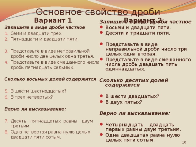 Основное свойство дроби Вариант 1 Вариант 2 Запишите в виде дроби частное Запишите в виде дроби частное Семи и двадцати трех. Пятнадцати и двадцати пяти.  Восьми и двадцати пяти. Десяти и тридцати пяти. Представьте в виде неправильной дроби число две целых одна третья. Представьте в виде смешанного числа дробь пятнадцать седьмых. Представьте в виде неправильной дроби число три целых одна вторая. Представьте в виде смешанного числа дробь двадцать пять одиннадцатых. Сколько восьмых долей содержится Сколько десятых долей содержится  В шести двадцатых? В двух пятых? В шести шестнадцатых? В трех четвертых? Верно ли высказывание: Верно ли высказывание:  Четырнадцать двадцать первых равны двум третьим. Одна двадцатая равна нулю целых пяти сотым. Десять пятнадцатых равны двум третьим. Одна четвертая равна нулю целых двадцати пяти сотым.  
