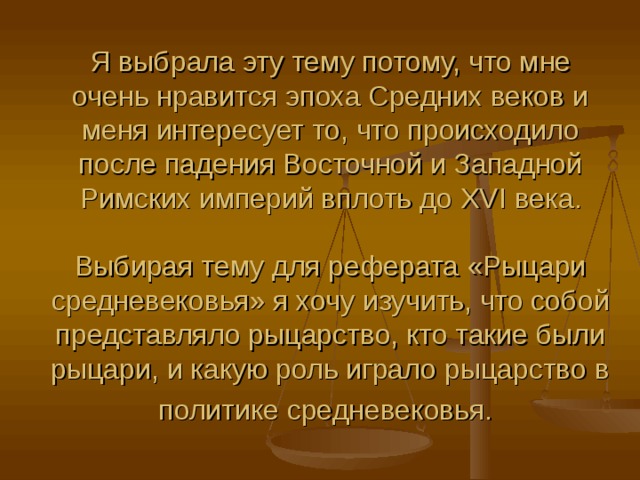 Я выбрала эту тему потому, что мне очень нравится эпоха Средних веков и меня интересует то, что происходило после падения Восточной и Западной Римских империй вплоть до XVI века.   Выбирая тему для реферата «Рыцари средневековья» я хочу изучить, что собой представляло рыцарство, кто такие были рыцари, и какую роль играло рыцарство в политике средневековья.  