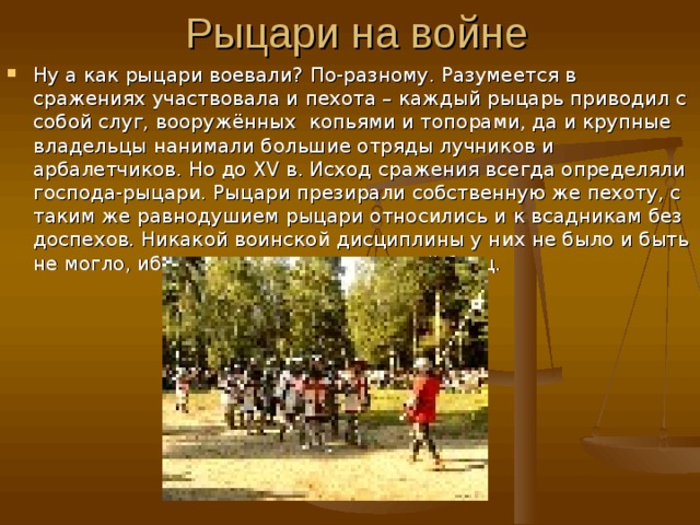 Ну а как рыцари воевали?  По-разному. Разумеется в сражениях участвовала и пехота – каждый рыцарь приводил с собой слуг, вооружённых копьями и топорами, да и крупные владельцы нанимали большие отряды лучников и арбалетчиков. Но до XV в. Исход сражения всегда определяли господа-рыцари. Рыцари презирали собственную же пехоту, с таким же равнодушием рыцари относились и к всадникам без доспехов. Никакой воинской дисциплины у них не было и быть не могло, ибо рыцарь индивидуальный боец. 