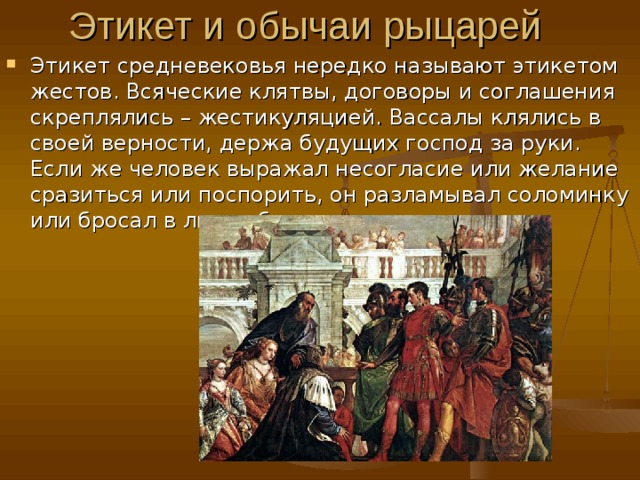 Этикет средневековья нередко называют этикетом жестов. Всяческие клятвы, договоры и соглашения скреплялись – жестикуляцией. Вассалы клялись в своей верности, держа будущих господ за руки. Если же человек выражал несогласие или желание сразиться или поспорить, он разламывал соломинку или бросал в лицо обидчику перчатку. 