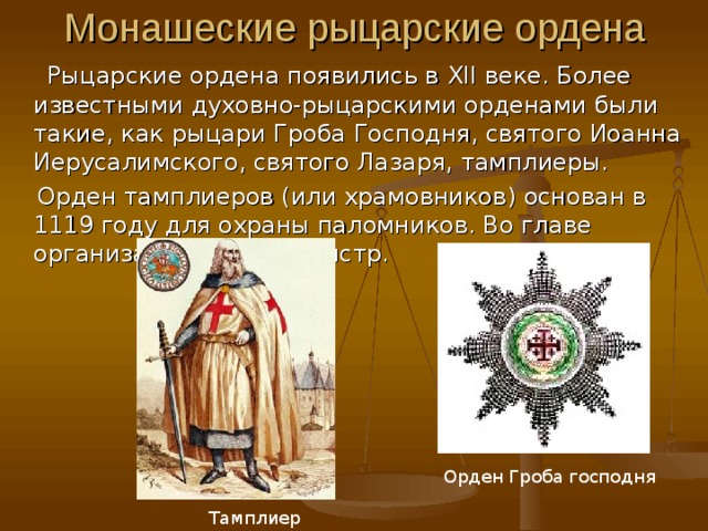 Монашеские рыцарские ордена  Рыцарские ордена появились в XII веке. Более известными духовно-рыцарскими орденами были такие, как рыцари Гроба Господня, святого Иоанна Иерусалимского, святого Лазаря, тамплиеры.  Орден тамплиеров (или храмовников ) основан в 1119 году для охраны паломников. Во главе организации стоял магистр. Орден Гроба господня  Тамплиер 