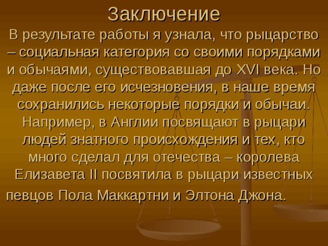 Заключение  В результате работы я узнала, что рыцарство – социальная категория со своими порядками и обычаями, существовавшая до XVI века. Но даже после его исчезновения, в наше время сохранились некоторые порядки и обычаи. Например, в Англии посвящают в рыцари людей знатного происхождения и тех, кто много сделал для отечества – королева Елизавета II посвятила в рыцари известных певцов Пола Маккартни и Элтона Джона.   