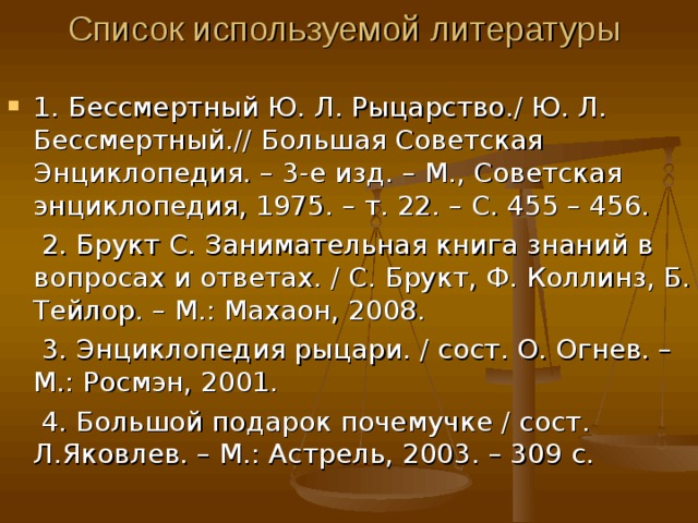 Список используемой литературы  1. Бессмертный Ю. Л. Рыцарство. / Ю. Л. Бессмертный. // Большая Советская Энциклопедия. – 3-е изд. – М., Советская энциклопедия, 1975. – т. 22. – С. 455 – 456.  2. Брукт С. Занимательная книга знаний в вопросах и ответах. / С. Брукт, Ф. Коллинз, Б. Тейлор. – М.: Махаон, 2008.  3. Энциклопедия рыцари. / сост. О. Огнев. – М.: Росмэн, 2001.  4. Большой подарок почемучке / сост. Л.Яковлев. – М.: Астрель, 2003. – 309 с. 