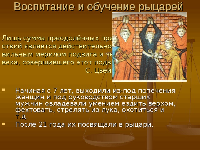 Воспитание и обучение рыцарей   Лишь сумма преодолённых препят- ствий является действительно пра- вильным мерилом подвига и чело- века, совершившего этот подвиг.  С. Цвейг. Начиная с 7 лет, выходили из-под попечения женщин и под руководством старших мужчин овладевали умением ездить верхом, фехтовать, стрелять из лука, охотиться и т.д. После 21 года их посвящали в рыцари. 