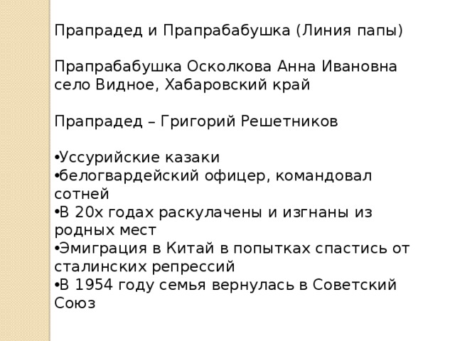 Прапрадед и Прапрабабушка (Линия папы) Прапрабабушка Осколкова Анна Ивановна село Видное, Хабаровский край Прапрадед – Григорий Решетников Уссурийские казаки белогвардейский офицер, командовал сотней В 20х годах раскулачены и изгнаны из родных мест Эмиграция в Китай в попытках спастись от сталинских репрессий В 1954 году семья вернулась в Советский Союз В Гражданской войне прапрадедушка воевал в Белой гвардии. Мы о нём почти ничего не знаем, но со слов прапрабабушки он был белогвардейским офицером и командовал сотней.  