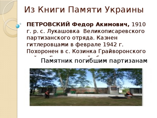 Из Книги Памяти Украины ПЕТРОВСКИЙ Федор Акимович, 1910 г. р. с. Лукашовка Великописаревского партизанского отряда. Казнен гитлеровцами в феврале 1942 г. Похоронен в с. Козинка Грайворонского района Белгородской области. Памятник погибшим партизанам 