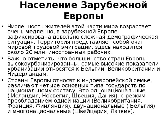 Население Зарубежной Европы   Численность жителей этой части мира возрастает очень медленно, в зарубежной Европе зафиксирована довольно сложная демографическая ситуация. Территория представляет собой очаг мировой трудовой эмиграции, здесь находится около 20 млн. иностранных рабочих. Важно отметить, что большинство стран Европы высокоурбанизированны, самые высокие показатели урбанизации относятся к Бельгии, Великобритании и Нидерландам. Страны Европы относят к индоевропейской семье, различают четыре основных типа государств по национальному составу. Это однонациональные ( Исландия, Норвегия, Швеция, Дания), с резким преобладанием одной нации (Великобритания, Франция, Финляндия), двунациональные ( Бельгия) и многонациональные (Швейцария, Латвия).  