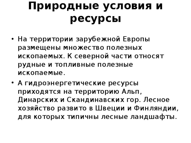 Природные условия и ресурсы   На территории зарубежной Европы размещены множество полезных ископаемых. К северной части относят рудные и топливные полезные ископаемые. А гидроэнергетические ресурсы приходятся на территорию Альп, Динарских и Скандинавских гор. Лесное хозяйство развито в Швеции и Финляндии, для которых типичны лесные ландшафты.  