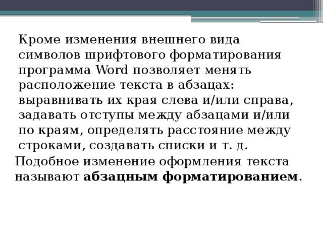 Кроме изменения внешнего вида символов шрифтового форматирования программа Word позволяет менять расположение текста в абзацах: выравнивать их края слева и/или справа, задавать отступы между абзацами и/или по краям, определять расстояние между строками, создавать списки и т. д. Подобное изменение оформления текста называют абзацным форматированием . 