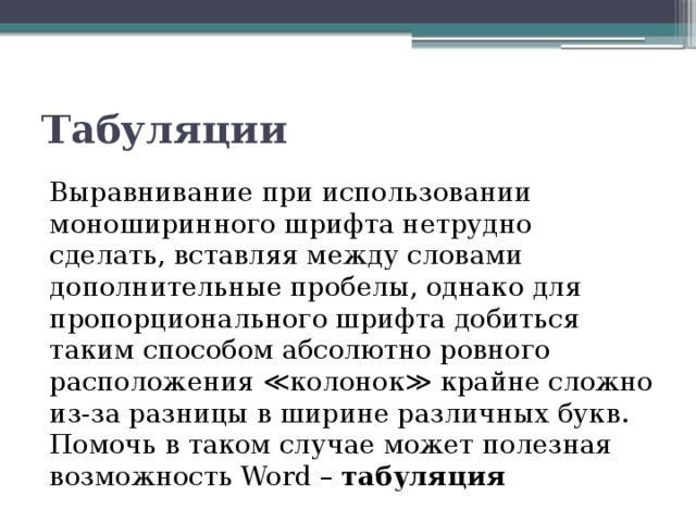 Табуляции Выравнивание при использовании моноширинного шрифта нетрудно сделать, вставляя между словами дополнительные пробелы, однако для пропорционального шрифта добиться таким способом абсолютно ровного расположения ≪колонок≫ крайне сложно из-за разницы в ширине различных букв. Помочь в таком случае может полезная возможность Word – табуляция 