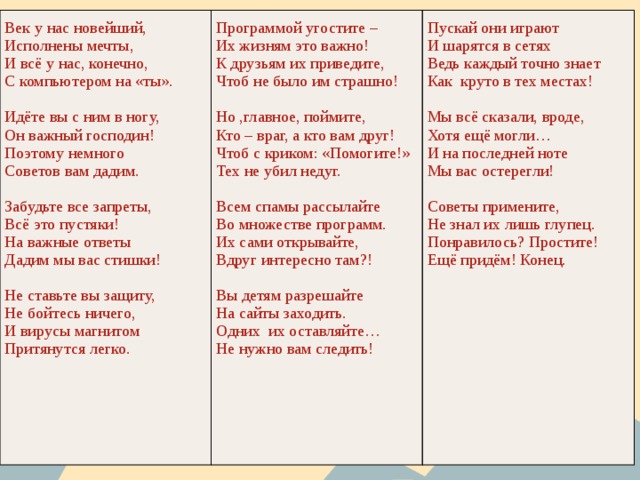 Век у нас новейший, Исполнены мечты, Программой угостите – И всё у нас, конечно, Пускай они играют Их жизням это важно! И шарятся в сетях С компьютером на «ты». К друзьям их приведите, Ведь каждый точно знает Чтоб не было им страшно! Идёте вы с ним в ногу, Как круто в тех местах! Но ,главное, поймите, Он важный господин! Мы всё сказали, вроде, Поэтому немного Кто – враг, а кто вам друг! Хотя ещё могли… Советов вам дадим. Чтоб с криком: «Помогите!» И на последней ноте Тех не убил недуг. Забудьте все запреты, Мы вас остерегли! Всем спамы рассылайте Всё это пустяки! Советы примените, На важные ответы Во множестве программ. Их сами открывайте, Не знал их лишь глупец. Дадим мы вас стишки! Понравилось? Простите! Вдруг интересно там?! Не ставьте вы защиту, Ещё придём! Конец. Вы детям разрешайте Не бойтесь ничего, И вирусы магнитом На сайты заходить. Притянутся легко. Одних их оставляйте… Не нужно вам следить! 